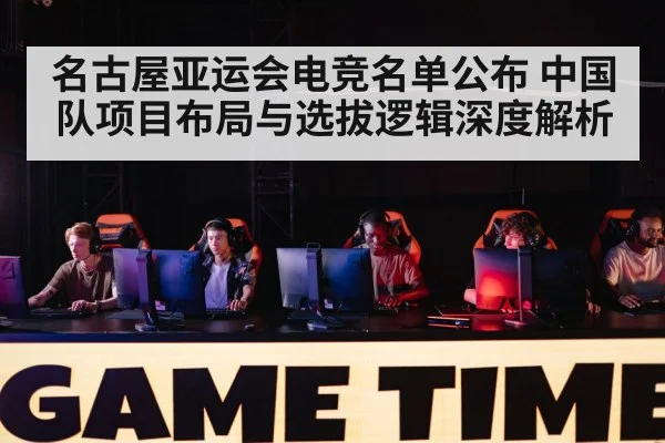 名古屋亚运会电竞名单公布 中国队项目布局与选拔逻辑深度解析 - jiuyou game