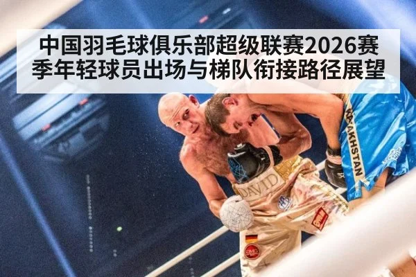 中国羽毛球俱乐部超级联赛2026赛季年轻球员出场与梯队衔接路径展望
