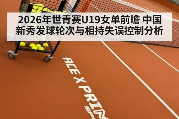 2026年世青赛U19女单前瞻 中国新秀发球轮次与相持失误控制分析
